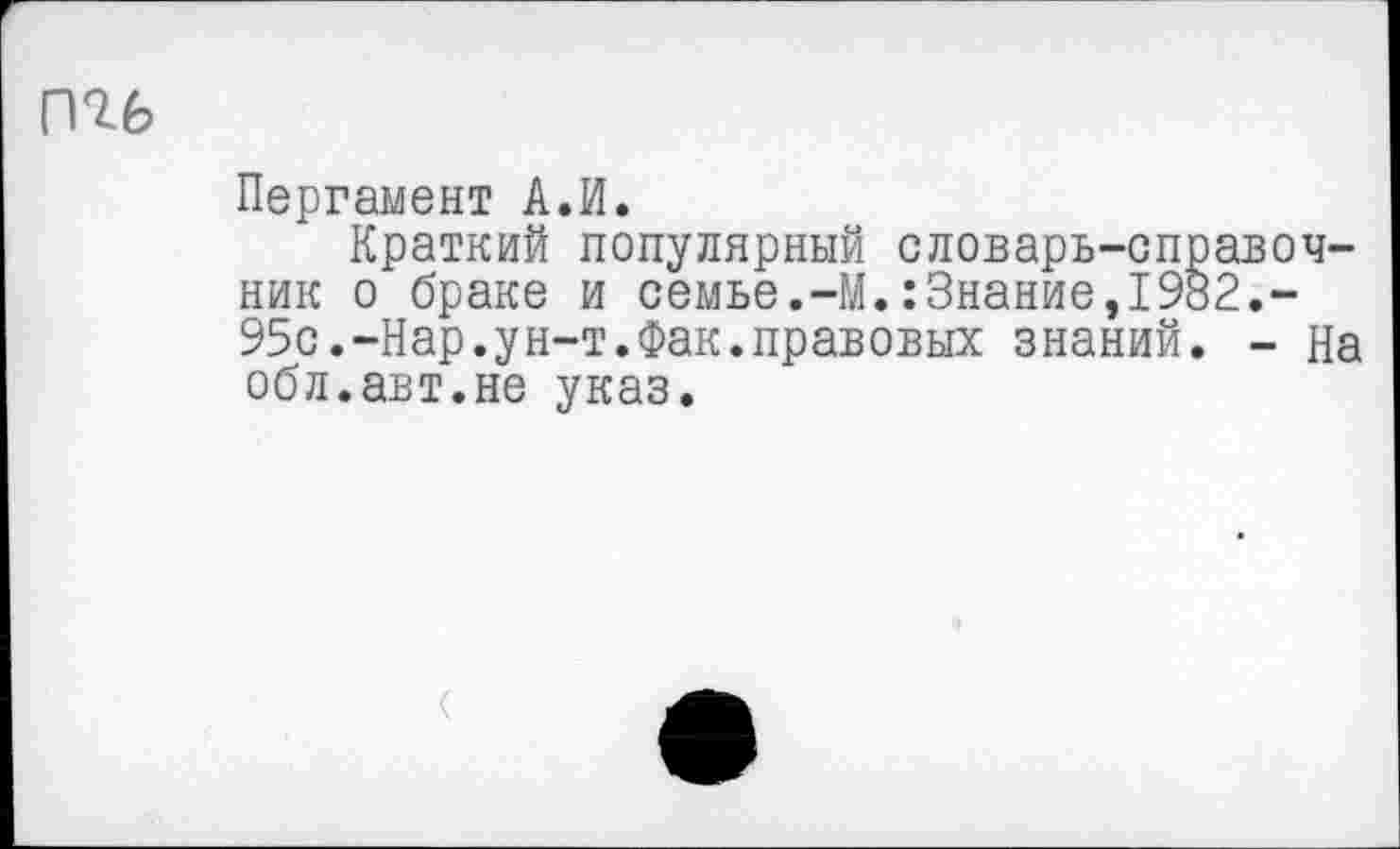 ﻿Пергамент А.И.
Краткий популярный словарь-справочник о браке и семье.-М.:Знание,1982.-95с.-Нар.ун-т.Фак.правовых знаний. - На обл.авт.не указ.